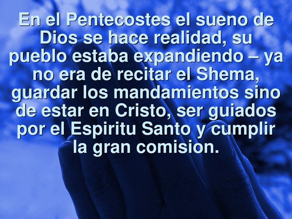 En el Pentecostes el sueno de Dios se hace realidad, su pueblo estaba expandiendo – ya no era de recitar el Shema, guardar los mandamientos sino de estar en Cristo, ser guiados por el Espiritu Santo y cumplir la gran comision.