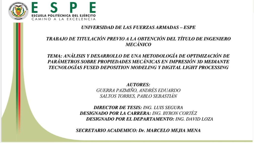 UNIVERSIDAD DE LAS FUERZAS ARMADAS – ESPE TRABAJO DE TITULACIÓN PREVIO A LA OBTENCIÓN DEL TÍTULO DE INGENIERO MECÁNICO TEMA: ANÁLISIS Y DESARROLLO DE UNA METODOLOGÍA DE OPTIMIZACIÓN DE PARÁMETROS SOBRE PROPIEDADES MECÁNICAS EN IMPRESIÓN 3D MEDIANTE TECNOLOGÍAS FUSED DEPOSITION MODELING Y DIGITAL LIGHT PROCESSING AUTORES: GUERRA PAZMIÑO, ANDRÉS EDUARDO SALTOS TORRES, PABLO SEBASTIÁN DIRECTOR DE TESIS: ING.