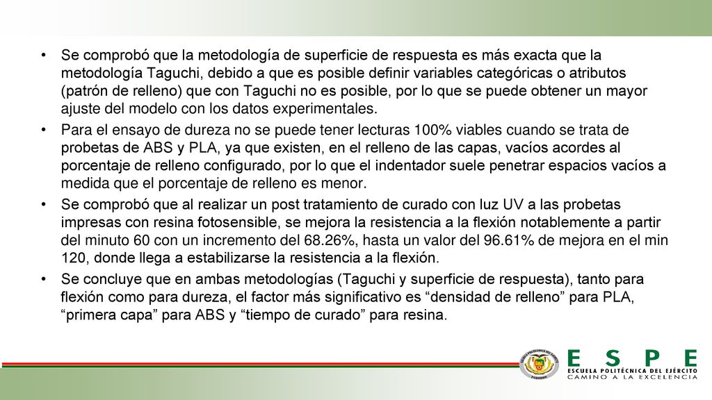 Se comprobó que la metodología de superficie de respuesta es más exacta que la metodología Taguchi, debido a que es posible definir variables categóricas o atributos (patrón de relleno) que con Taguchi no es posible, por lo que se puede obtener un mayor ajuste del modelo con los datos experimentales.