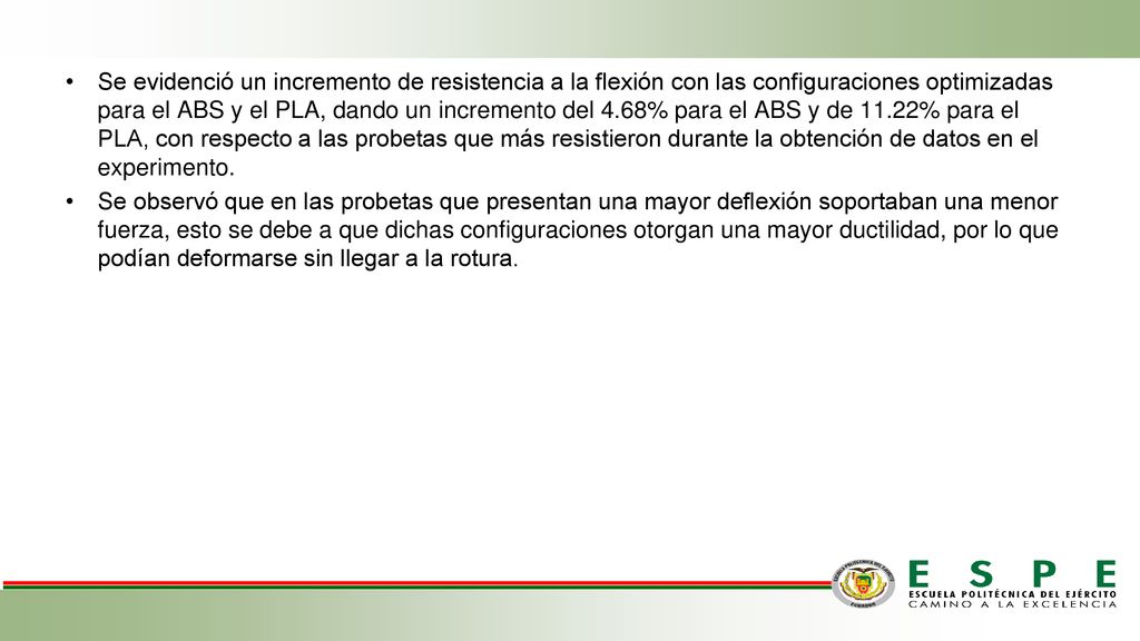 Se evidenció un incremento de resistencia a la flexión con las configuraciones optimizadas para el ABS y el PLA, dando un incremento del 4.68% para el ABS y de 11.22% para el PLA, con respecto a las probetas que más resistieron durante la obtención de datos en el experimento.