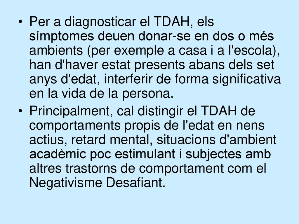 Per a diagnosticar el TDAH, els símptomes deuen donar-se en dos o més ambients (per exemple a casa i a l escola), han d haver estat presents abans dels set anys d edat, interferir de forma significativa en la vida de la persona.
