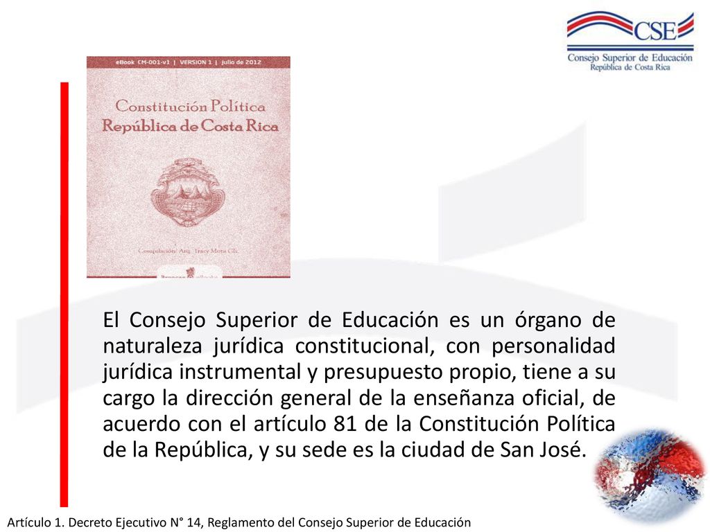 El Consejo Superior de Educación es un órgano de naturaleza jurídica constitucional, con personalidad jurídica instrumental y presupuesto propio, tiene a su cargo la dirección general de la enseñanza oficial, de acuerdo con el artículo 81 de la Constitución Política de la República, y su sede es la ciudad de San José.