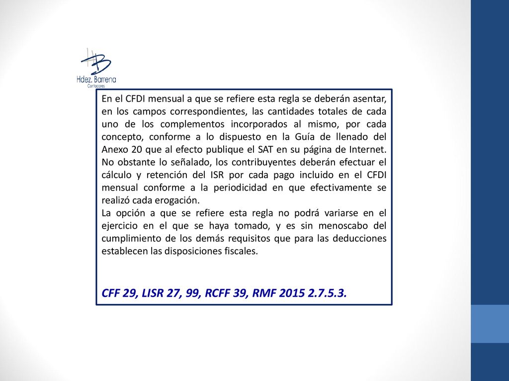 En el CFDI mensual a que se refiere esta regla se deberán asentar, en los campos correspondientes, las cantidades totales de cada uno de los complementos incorporados al mismo, por cada concepto, conforme a lo dispuesto en la Guía de llenado del Anexo 20 que al efecto publique el SAT en su página de Internet. No obstante lo señalado, los contribuyentes deberán efectuar el cálculo y retención del ISR por cada pago incluido en el CFDI mensual conforme a la periodicidad en que efectivamente se realizó cada erogación.