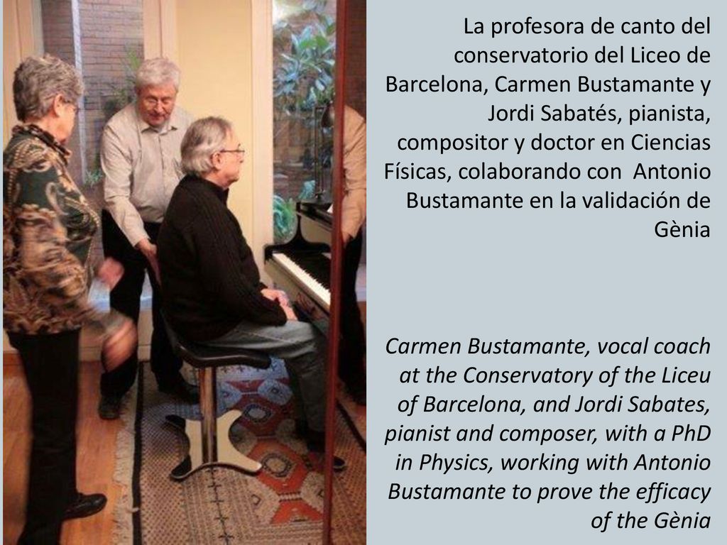 La profesora de canto del conservatorio del Liceo de Barcelona, Carmen Bustamante y Jordi Sabatés, pianista, compositor y doctor en Ciencias Físicas, colaborando con Antonio Bustamante en la validación de Gènia Carmen Bustamante, vocal coach at the Conservatory of the Liceu of Barcelona, and ​​Jordi Sabates, pianist and composer, with a PhD in Physics, working with Antonio Bustamante to prove the efficacy of the Gènia