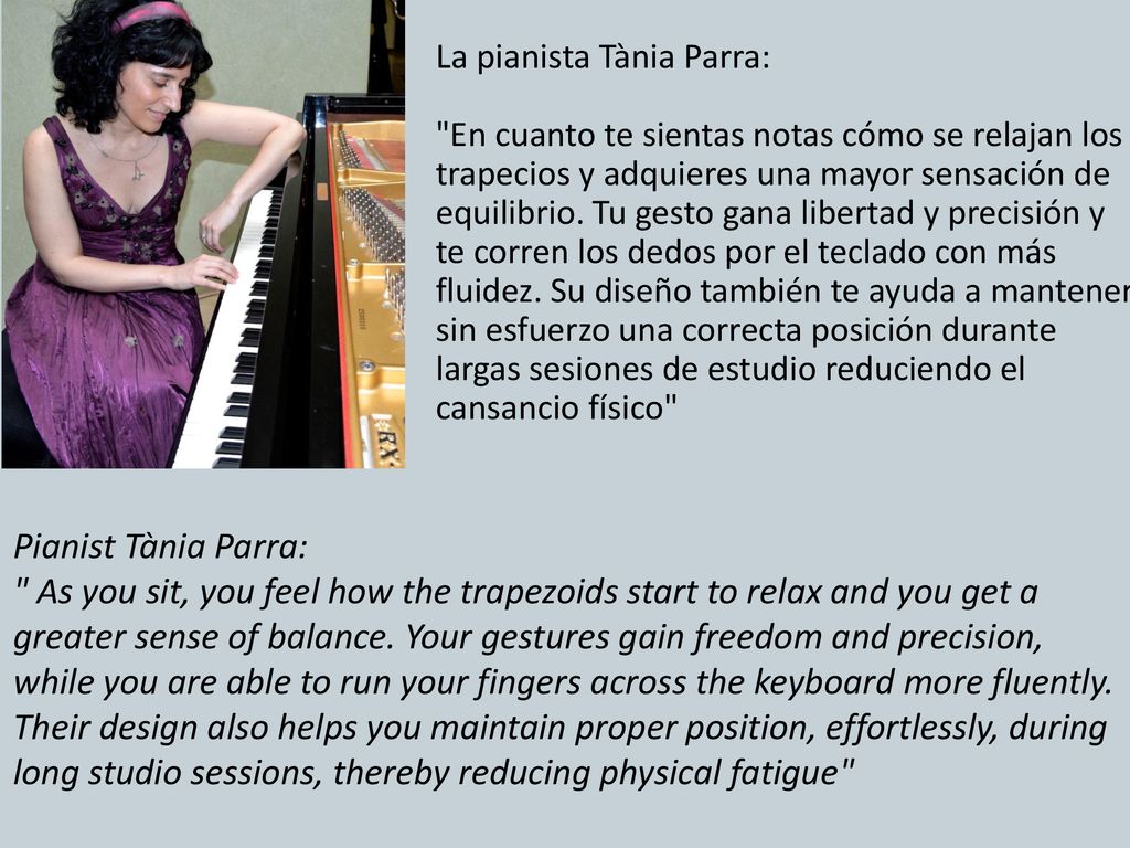 La pianista Tània Parra: En cuanto te sientas notas cómo se relajan los trapecios y adquieres una mayor sensación de equilibrio. Tu gesto gana libertad y precisión y te corren los dedos por el teclado con más fluidez. Su diseño también te ayuda a mantener sin esfuerzo una correcta posición durante largas sesiones de estudio reduciendo el cansancio físico