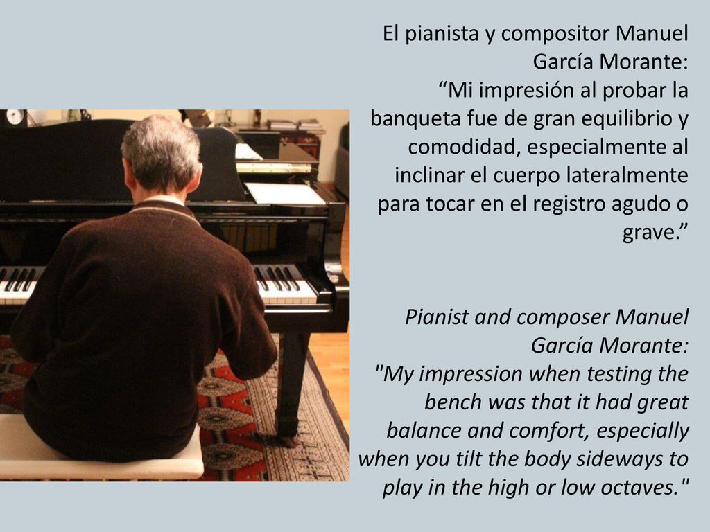 El pianista y compositor Manuel García Morante: Mi impresión al probar la banqueta fue de gran equilibrio y comodidad, especialmente al inclinar el cuerpo lateralmente para tocar en el registro agudo o grave. Pianist and composer Manuel García Morante: My impression when testing the bench was that it had great balance and comfort, especially when you tilt the body sideways to play in the high or low octaves.