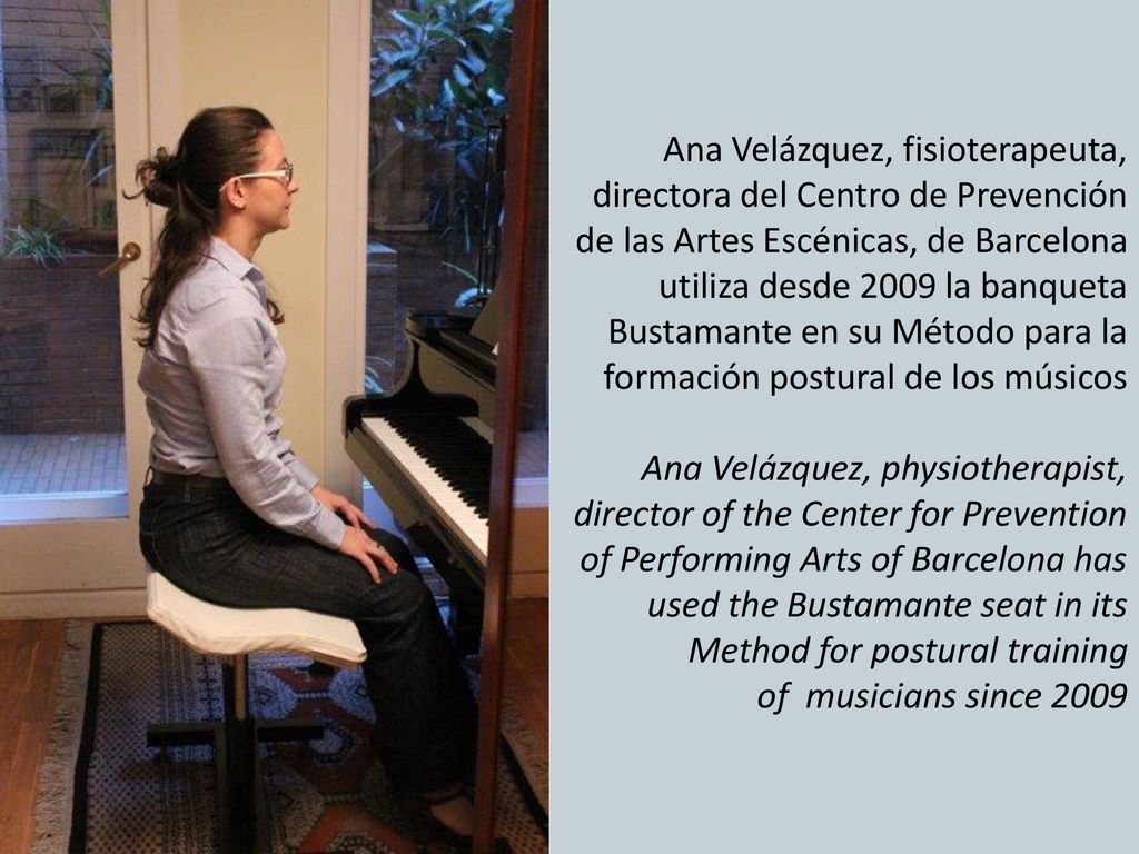 Ana Velázquez, fisioterapeuta, directora del Centro de Prevención de las Artes Escénicas, de Barcelona utiliza desde 2009 la banqueta Bustamante en su Método para la formación postural de los músicos Ana Velázquez, physiotherapist, director of the Center for Prevention of Performing Arts of Barcelona has used the Bustamante seat in its Method for postural training of musicians since 2009