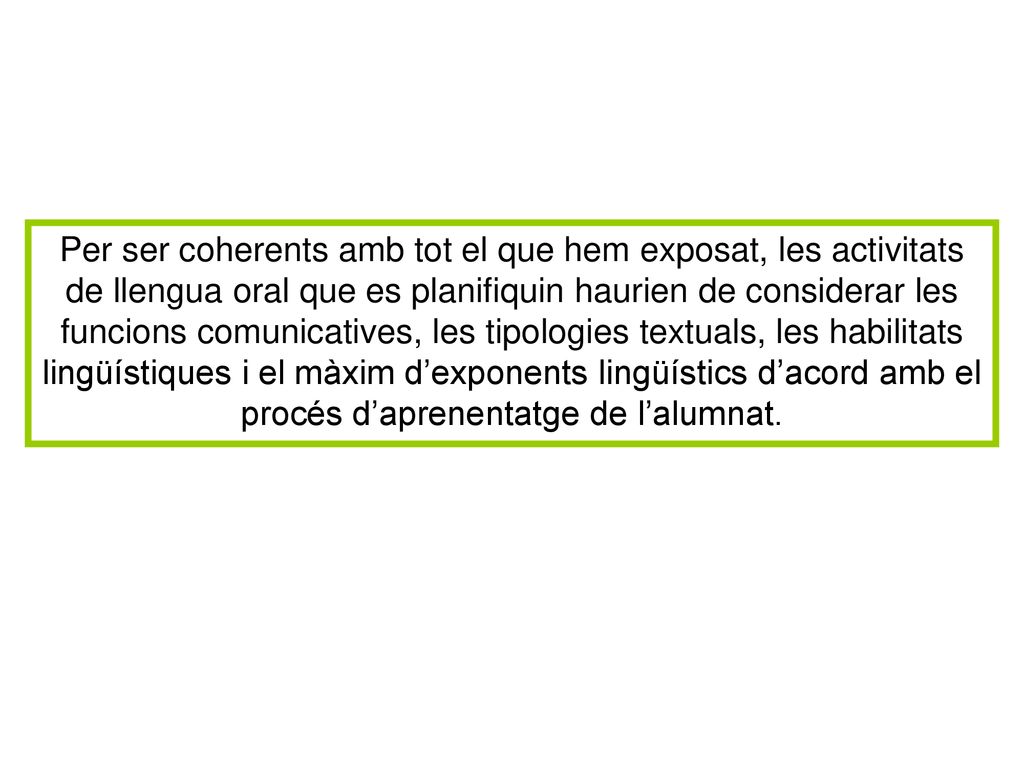 Per ser coherents amb tot el que hem exposat, les activitats de llengua oral que es planifiquin haurien de considerar les funcions comunicatives, les tipologies textuals, les habilitats lingüístiques i el màxim d’exponents lingüístics d’acord amb el procés d’aprenentatge de l’alumnat.