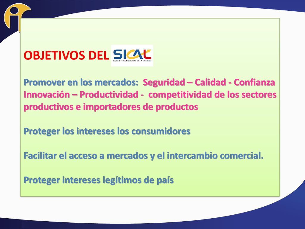 OBJETIVOS DEL Promover en los mercados: Seguridad – Calidad - Confianza Innovación – Productividad - competitividad de los sectores productivos e importadores de productos Proteger los intereses los consumidores Facilitar el acceso a mercados y el intercambio comercial.