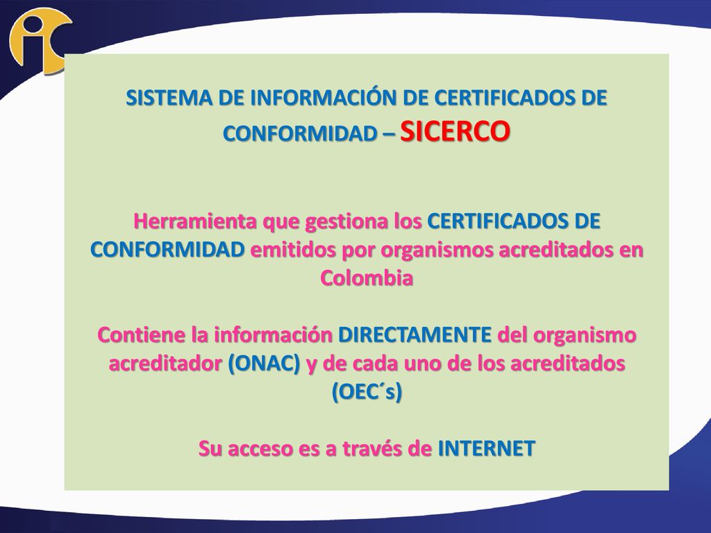SISTEMA DE INFORMACIÓN DE CERTIFICADOS DE CONFORMIDAD – SICERCO Herramienta que gestiona los CERTIFICADOS DE CONFORMIDAD emitidos por organismos acreditados en Colombia Contiene la información DIRECTAMENTE del organismo acreditador (ONAC) y de cada uno de los acreditados (OEC´s) Su acceso es a través de INTERNET