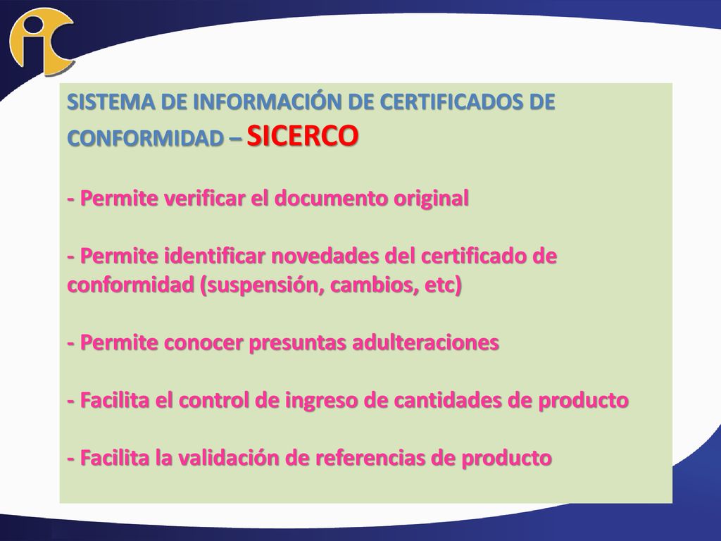 SISTEMA DE INFORMACIÓN DE CERTIFICADOS DE CONFORMIDAD – SICERCO - Permite verificar el documento original - Permite identificar novedades del certificado de conformidad (suspensión, cambios, etc) - Permite conocer presuntas adulteraciones - Facilita el control de ingreso de cantidades de producto - Facilita la validación de referencias de producto