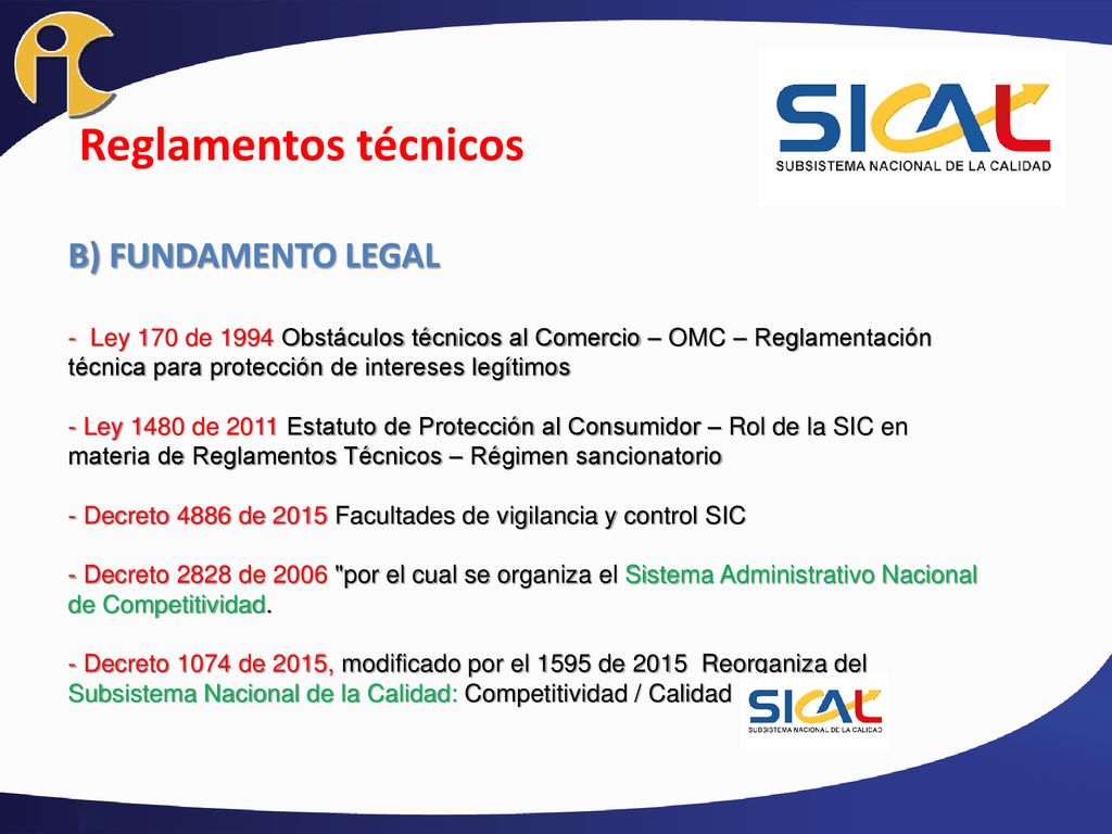 Reglamentos técnicos B) FUNDAMENTO LEGAL - Ley 170 de 1994 Obstáculos técnicos al Comercio – OMC – Reglamentación técnica para protección de intereses legítimos - Ley 1480 de 2011 Estatuto de Protección al Consumidor – Rol de la SIC en materia de Reglamentos Técnicos – Régimen sancionatorio - Decreto 4886 de 2015 Facultades de vigilancia y control SIC - Decreto 2828 de 2006 por el cual se organiza el Sistema Administrativo Nacional de Competitividad.