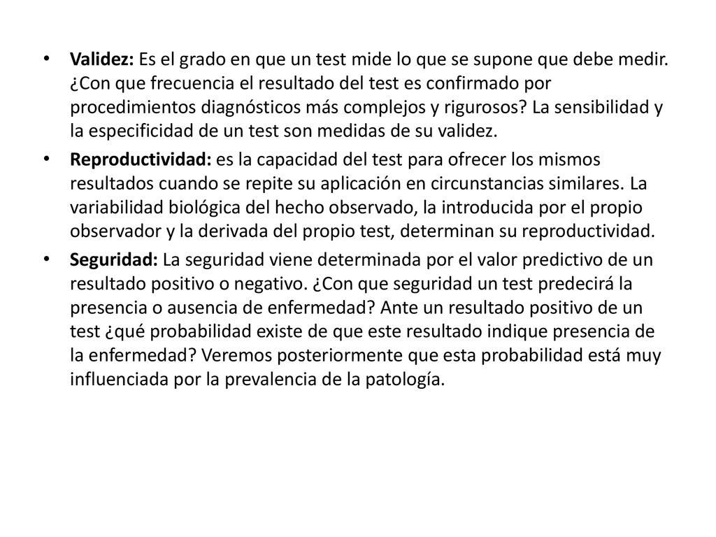Validez: Es el grado en que un test mide lo que se supone que debe medir. ¿Con que frecuencia el resultado del test es confirmado por procedimientos diagnósticos más complejos y rigurosos La sensibilidad y la especificidad de un test son medidas de su validez.