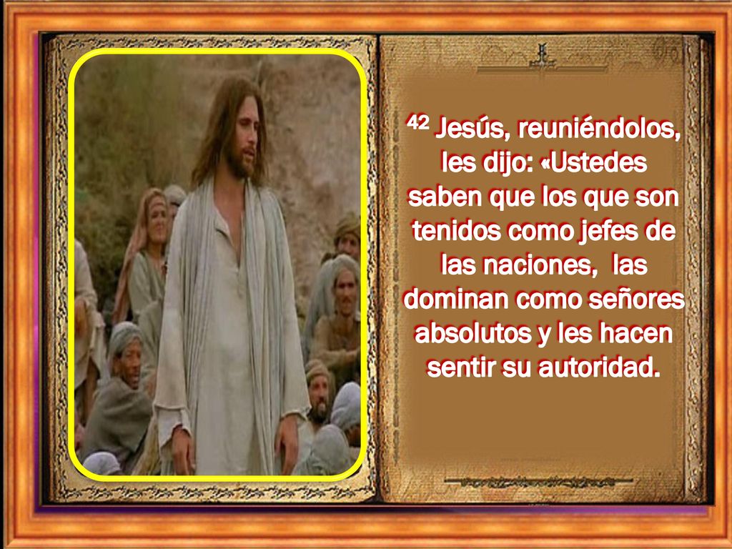 42 Jesús, reuniéndolos, les dijo: «Ustedes saben que los que son tenidos como jefes de las naciones, las dominan como señores absolutos y les hacen sentir su autoridad.