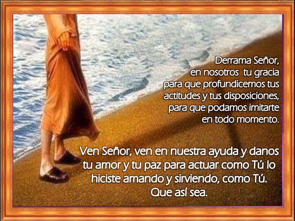 Derrama Señor, en nosotros tu gracia. para que profundicemos tus actitudes y tus disposiciones, para que podamos imitarte en todo momento.