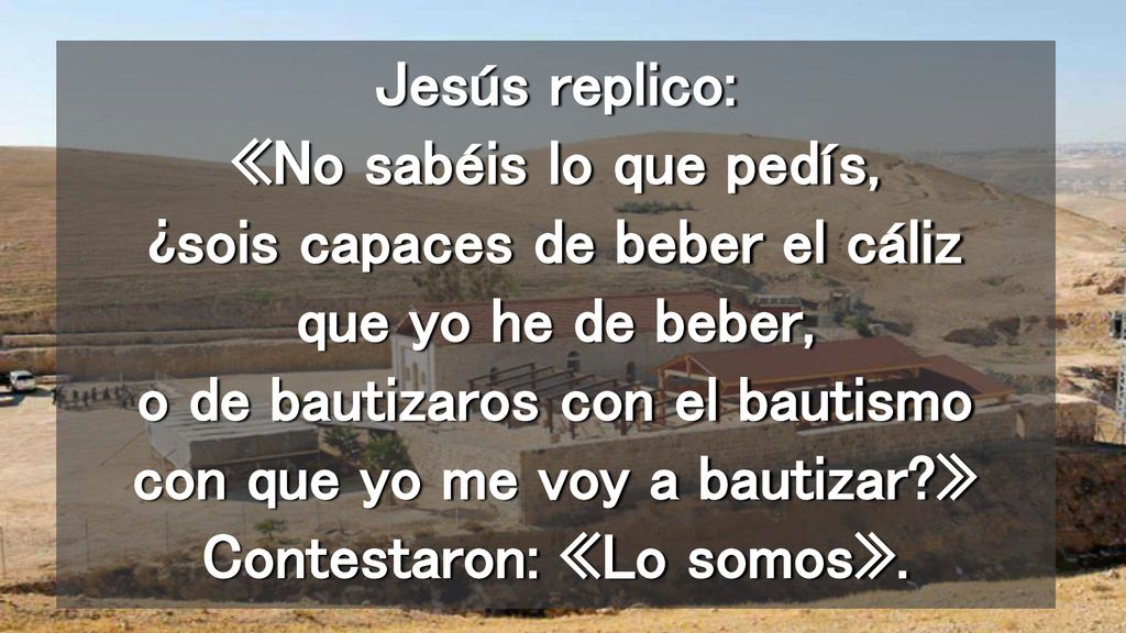 Jesús replico: «No sabéis lo que pedís, ¿sois capaces de beber el cáliz que yo he de beber, o de bautizaros con el bautismo con que yo me voy a bautizar » Contestaron: «Lo somos».