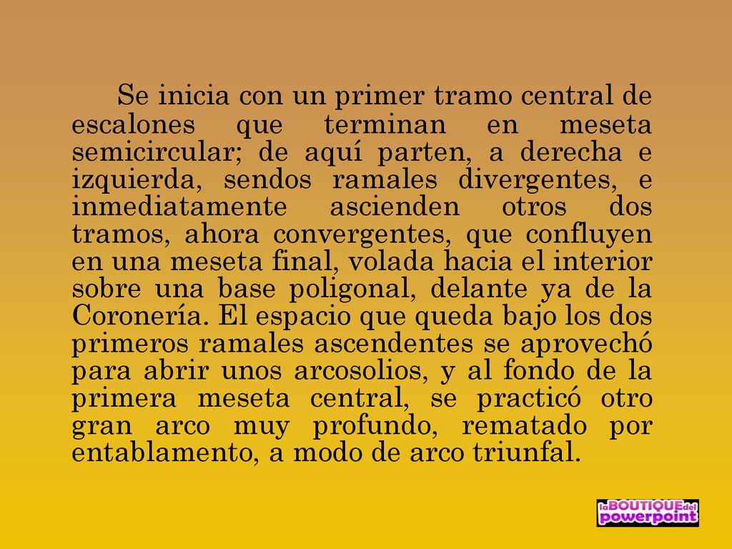 Se inicia con un primer tramo central de escalones que terminan en meseta semicircular; de aquí parten, a derecha e izquierda, sendos ramales divergentes, e inmediatamente ascienden otros dos tramos, ahora convergentes, que confluyen en una meseta final, volada hacia el interior sobre una base poligonal, delante ya de la Coronería.