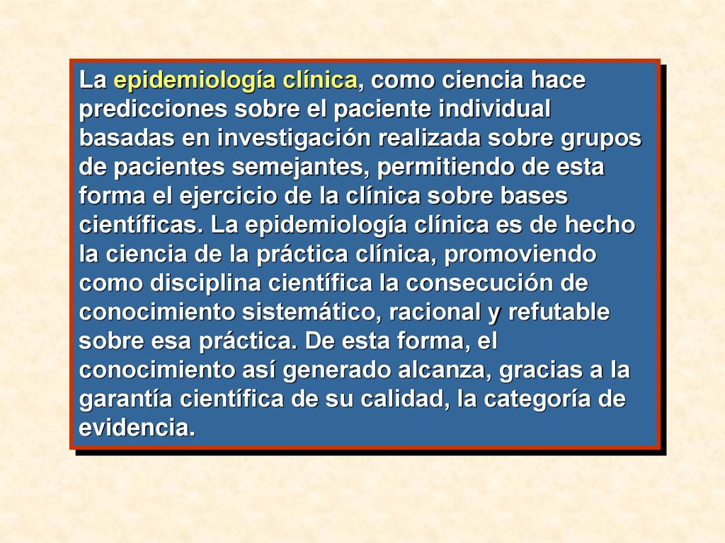 La epidemiología clínica, como ciencia hace predicciones sobre el paciente individual basadas en investigación realizada sobre grupos de pacientes semejantes, permitiendo de esta forma el ejercicio de la clínica sobre bases científicas.