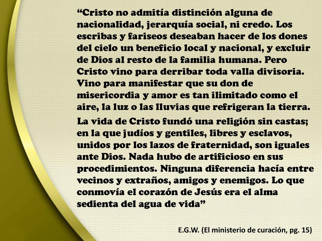 Cristo no admitía distinción alguna de nacionalidad, jerarquía social, ni credo. Los escribas y fariseos deseaban hacer de los dones del cielo un beneficio local y nacional, y excluir de Dios al resto de la familia humana. Pero Cristo vino para derribar toda valla divisoria. Vino para manifestar que su don de misericordia y amor es tan ilimitado como el aire, la luz o las lluvias que refrigeran la tierra.