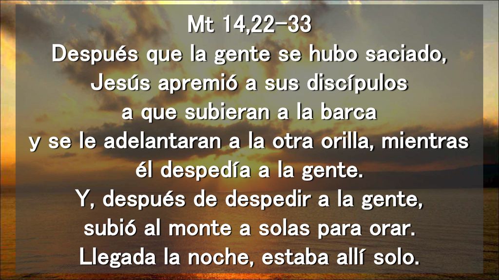 Mt 14,22-33 Después que la gente se hubo saciado, Jesús apremió a sus discípulos a que subieran a la barca y se le adelantaran a la otra orilla, mientras él despedía a la gente.