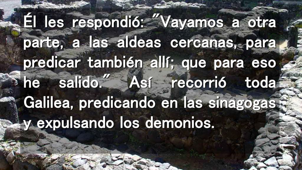 Él les respondió: Vayamos a otra parte, a las aldeas cercanas, para predicar también allí; que para eso he salido. Así recorrió toda Galilea, predicando en las sinagogas y expulsando los demonios.