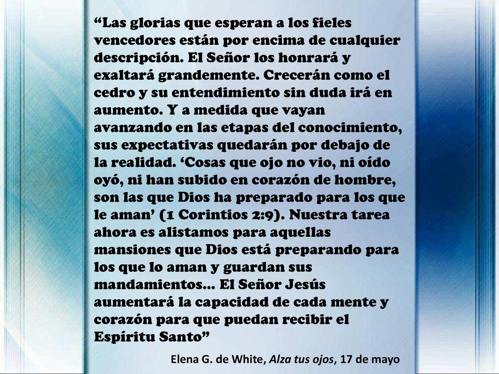 Las glorias que esperan a los fieles vencedores están por encima de cualquier descripción. El Señor los honrará y exaltará grandemente. Crecerán como el cedro y su entendimiento sin duda irá en aumento. Y a medida que vayan avanzando en las etapas del conocimiento, sus expectativas quedarán por debajo de la realidad. ‘Cosas que ojo no vio, ni oído oyó, ni han subido en corazón de hombre, son las que Dios ha preparado para los que le aman’ (1 Corintios 2:9). Nuestra tarea ahora es alistamos para aquellas mansiones que Dios está preparando para los que lo aman y guardan sus mandamientos... El Señor Jesús aumentará la capacidad de cada mente y corazón para que puedan recibir el Espíritu Santo