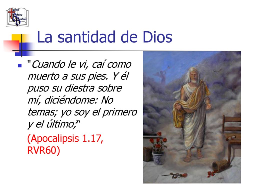 La santidad de Dios Cuando le vi, caí como muerto a sus pies. Y él puso su diestra sobre mí, diciéndome: No temas; yo soy el primero y el último;