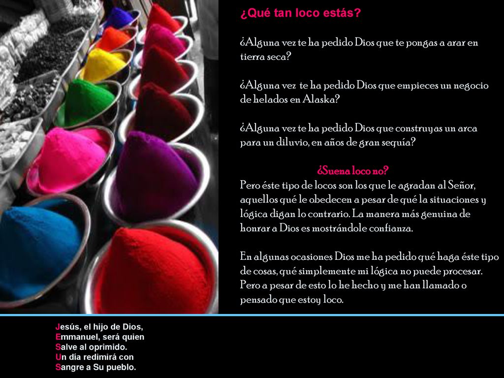 ¿Qué tan loco estás ¿Alguna vez te ha pedido Dios que te pongas a arar en tierra seca ¿Alguna vez te ha pedido Dios que empieces un negocio de helados en Alaska ¿Alguna vez te ha pedido Dios que construyas un arca para un diluvio, en años de gran sequía ¿Suena loco no Pero éste tipo de locos son los que le agradan al Señor, aquellos qué le obedecen a pesar de qué la situaciones y lógica digan lo contrario. La manera más genuina de honrar a Dios es mostrándole confianza. En algunas ocasiones Dios me ha pedido qué haga éste tipo de cosas, qué simplemente mi lógica no puede procesar. Pero a pesar de esto lo he hecho y me han llamado o pensado que estoy loco.