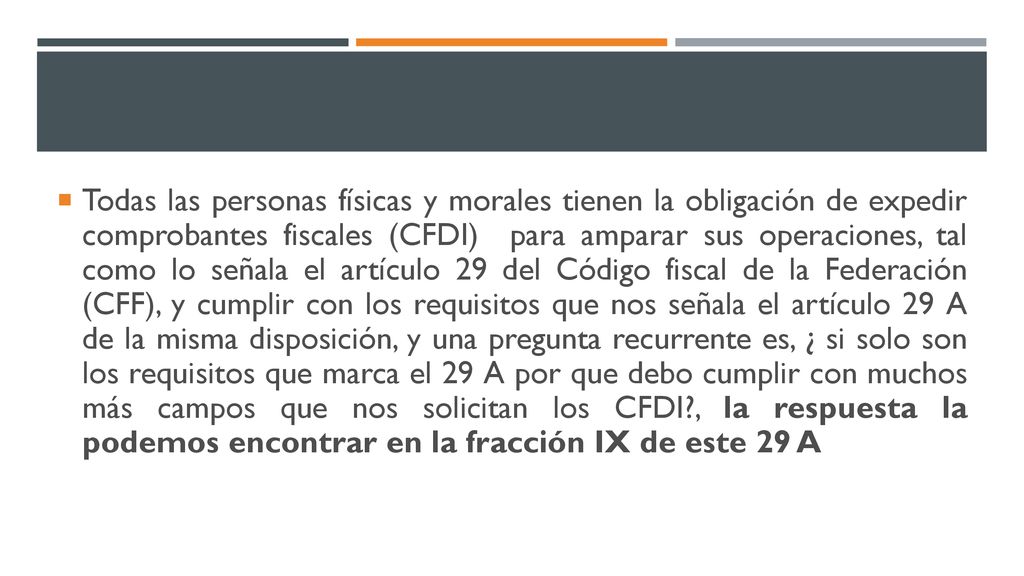Todas las personas físicas y morales tienen la obligación de expedir comprobantes fiscales (CFDI) para amparar sus operaciones, tal como lo señala el artículo 29 del Código fiscal de la Federación (CFF), y cumplir con los requisitos que nos señala el artículo 29 A de la misma disposición, y una pregunta recurrente es, ¿ si solo son los requisitos que marca el 29 A por que debo cumplir con muchos más campos que nos solicitan los CFDI , la respuesta la podemos encontrar en la fracción IX de este 29 A
