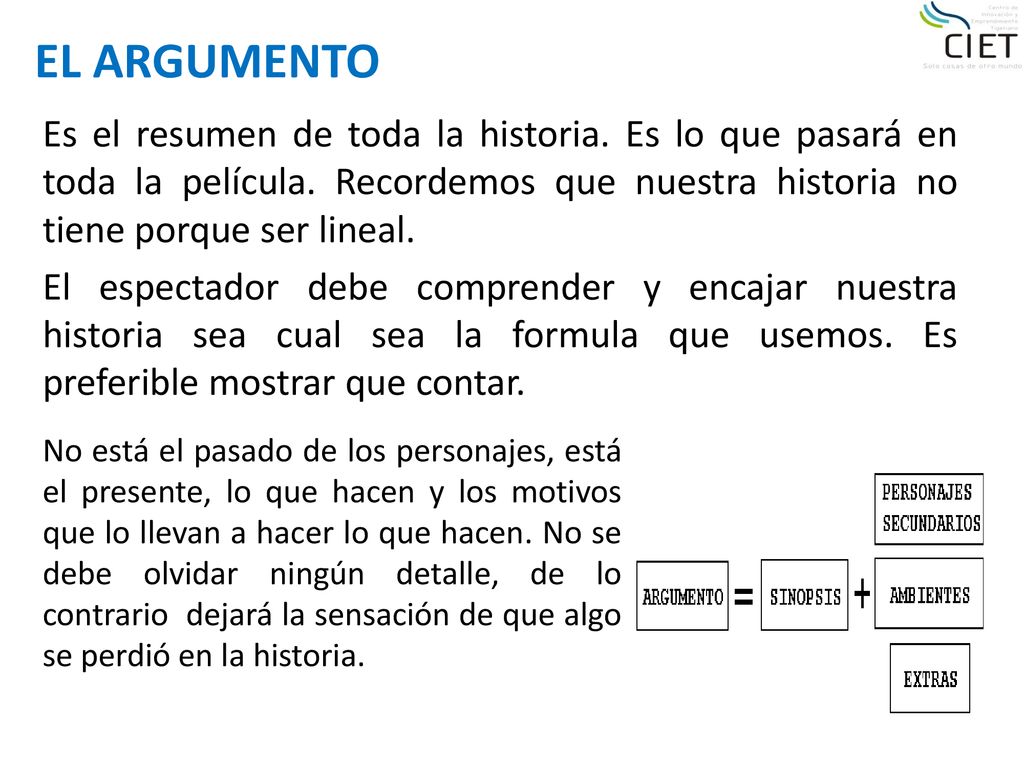 EL ARGUMENTO Es el resumen de toda la historia. Es lo que pasará en toda la película. Recordemos que nuestra historia no tiene porque ser lineal.
