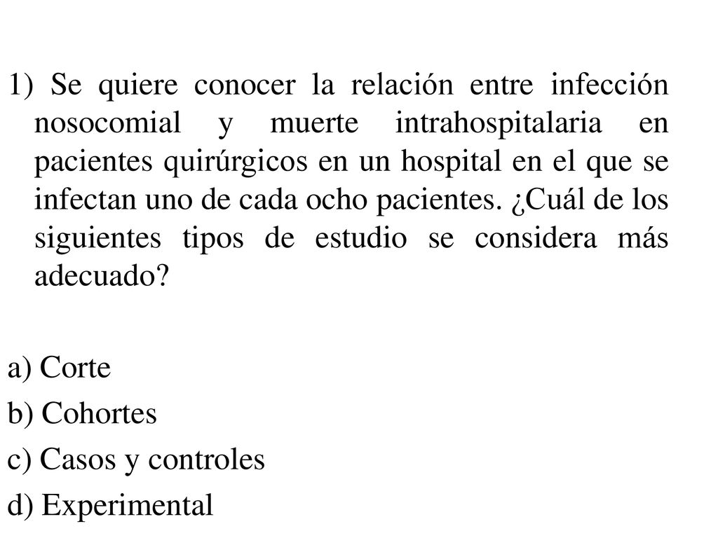1) Se quiere conocer la relación entre infección nosocomial y muerte intrahospitalaria en pacientes quirúrgicos en un hospital en el que se infectan uno de cada ocho pacientes. ¿Cuál de los siguientes tipos de estudio se considera más adecuado