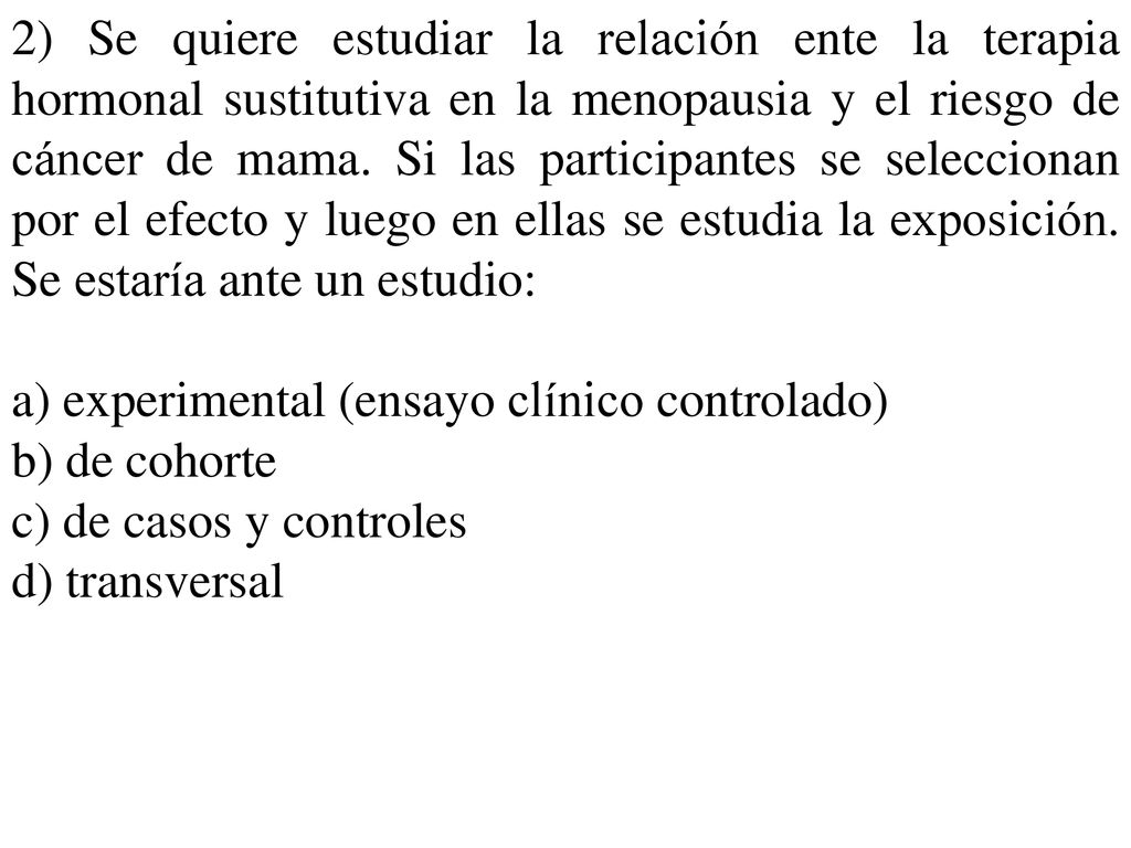 2) Se quiere estudiar la relación ente la terapia hormonal sustitutiva en la menopausia y el riesgo de cáncer de mama. Si las participantes se seleccionan por el efecto y luego en ellas se estudia la exposición. Se estaría ante un estudio: