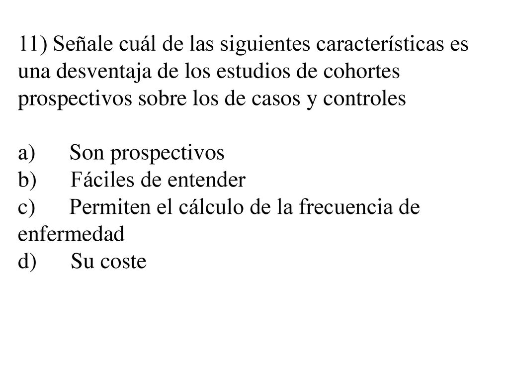 11) Señale cuál de las siguientes características es una desventaja de los estudios de cohortes prospectivos sobre los de casos y controles a) Son prospectivos b) Fáciles de entender c) Permiten el cálculo de la frecuencia de enfermedad d) Su coste