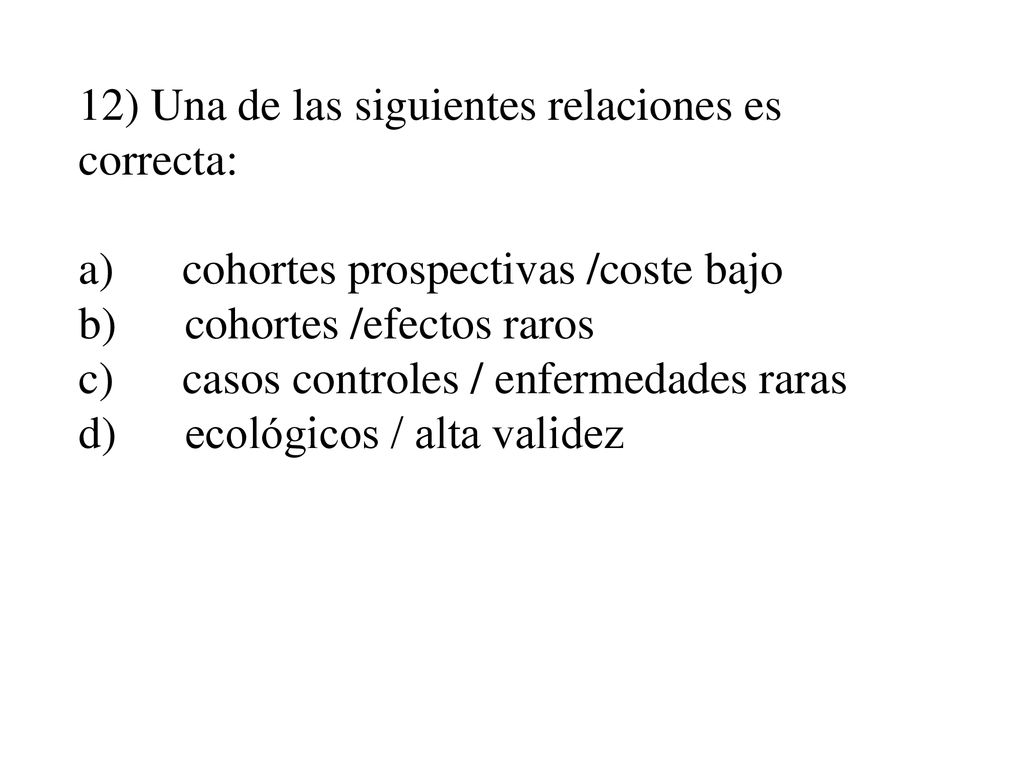 12) Una de las siguientes relaciones es correcta: a) cohortes prospectivas /coste bajo b) cohortes /efectos raros c) casos controles / enfermedades raras d) ecológicos / alta validez