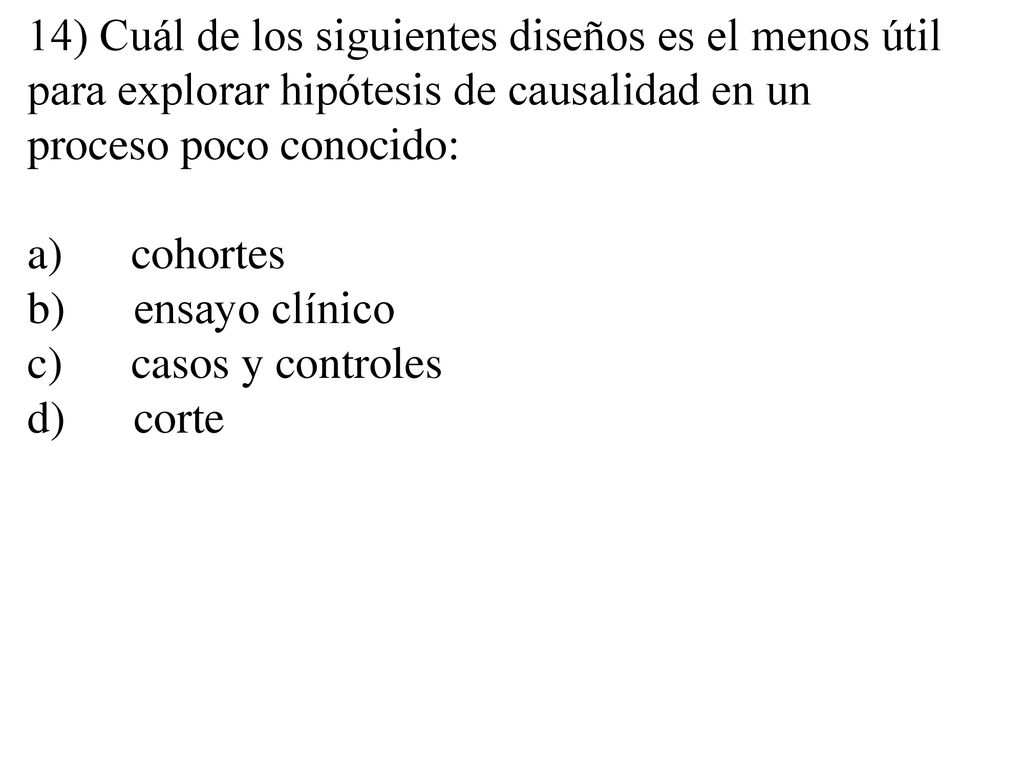 14) Cuál de los siguientes diseños es el menos útil para explorar hipótesis de causalidad en un proceso poco conocido: a) cohortes b) ensayo clínico c) casos y controles d) corte