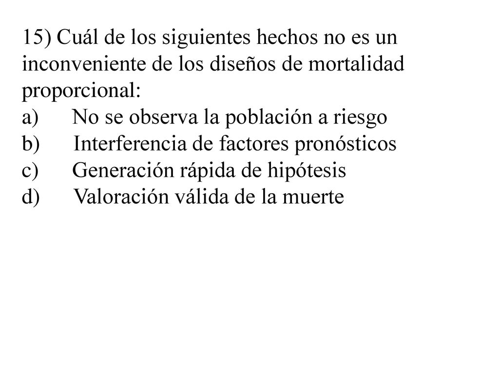 15) Cuál de los siguientes hechos no es un inconveniente de los diseños de mortalidad proporcional: a) No se observa la población a riesgo b) Interferencia de factores pronósticos c) Generación rápida de hipótesis d) Valoración válida de la muerte