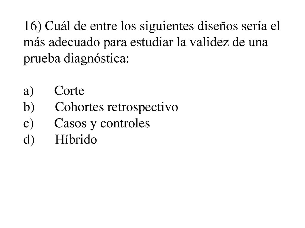 16) Cuál de entre los siguientes diseños sería el más adecuado para estudiar la validez de una prueba diagnóstica: a) Corte b) Cohortes retrospectivo c) Casos y controles d) Híbrido