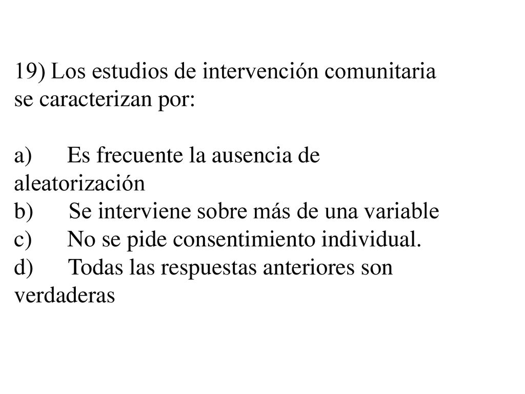 19) Los estudios de intervención comunitaria se caracterizan por: a) Es frecuente la ausencia de aleatorización b) Se interviene sobre más de una variable c) No se pide consentimiento individual.