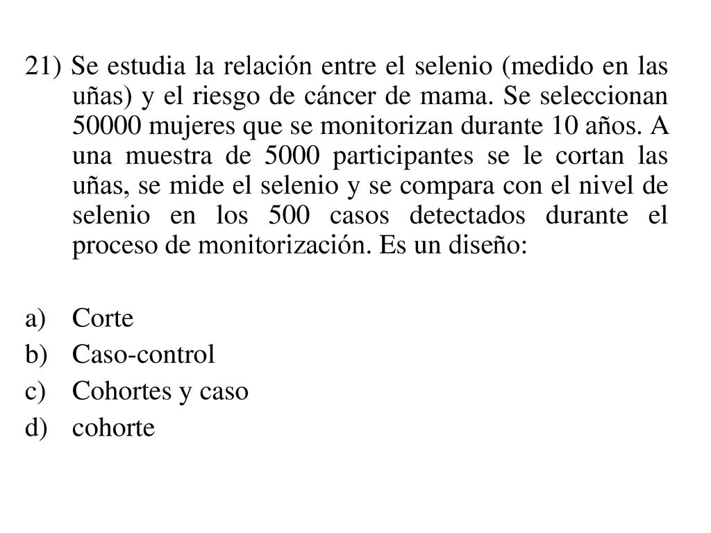 21) Se estudia la relación entre el selenio (medido en las uñas) y el riesgo de cáncer de mama. Se seleccionan mujeres que se monitorizan durante 10 años. A una muestra de 5000 participantes se le cortan las uñas, se mide el selenio y se compara con el nivel de selenio en los 500 casos detectados durante el proceso de monitorización. Es un diseño: