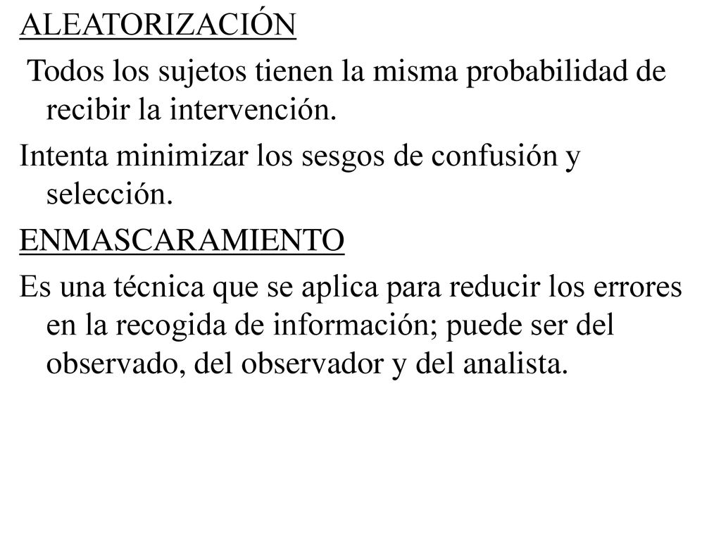 ALEATORIZACIÓN Todos los sujetos tienen la misma probabilidad de recibir la intervención. Intenta minimizar los sesgos de confusión y selección.