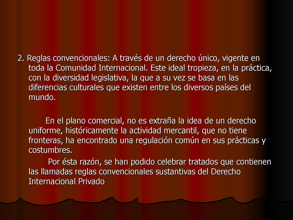 2. Reglas convencionales: A través de un derecho único, vigente en toda la Comunidad Internacional. Este ideal tropieza, en la práctica, con la diversidad legislativa, la que a su vez se basa en las diferencias culturales que existen entre los diversos países del mundo.