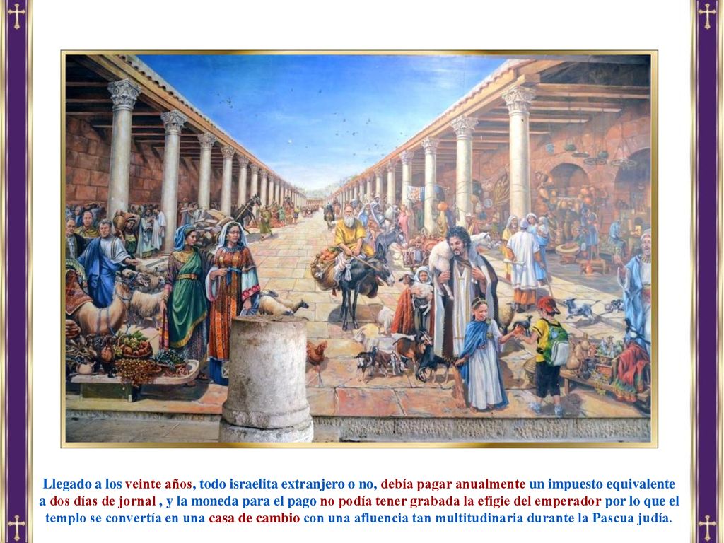 Llegado a los veinte años, todo israelita extranjero o no, debía pagar anualmente un impuesto equivalente a dos días de jornal , y la moneda para el pago no podía tener grabada la efigie del emperador por lo que el templo se convertía en una casa de cambio con una afluencia tan multitudinaria durante la Pascua judía.