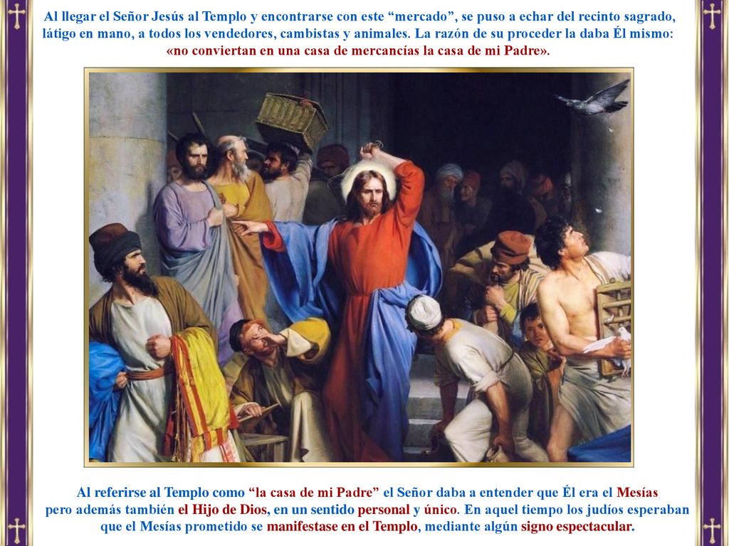 Al llegar el Señor Jesús al Templo y encontrarse con este mercado , se puso a echar del recinto sagrado, látigo en mano, a todos los vendedores, cambistas y animales. La razón de su proceder la daba Él mismo: «no conviertan en una casa de mercancías la casa de mi Padre».