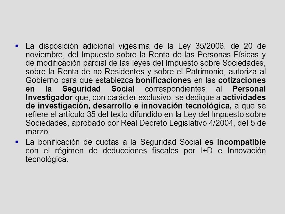 La disposición adicional vigésima de la Ley 35/2006, de 20 de noviembre, del Impuesto sobre la Renta de las Personas Físicas y de modificación parcial de las leyes del Impuesto sobre Sociedades, sobre la Renta de no Residentes y sobre el Patrimonio, autoriza al Gobierno para que establezca bonificaciones en las cotizaciones en la Seguridad Social correspondientes al Personal Investigador que, con carácter exclusivo, se dedique a actividades de investigación, desarrollo e innovación tecnológica, a que se refiere el artículo 35 del texto difundido en la Ley del Impuesto sobre Sociedades, aprobado por Real Decreto Legislativo 4/2004, del 5 de marzo.