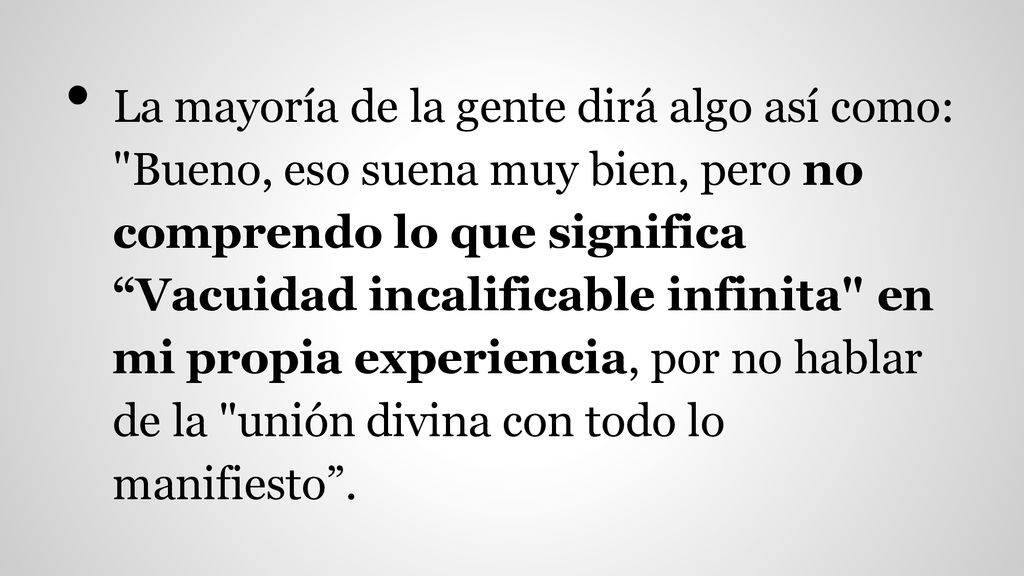 La mayoría de la gente dirá algo así como: Bueno, eso suena muy bien, pero no comprendo lo que significa Vacuidad incalificable infinita en mi propia experiencia, por no hablar de la unión divina con todo lo manifiesto .