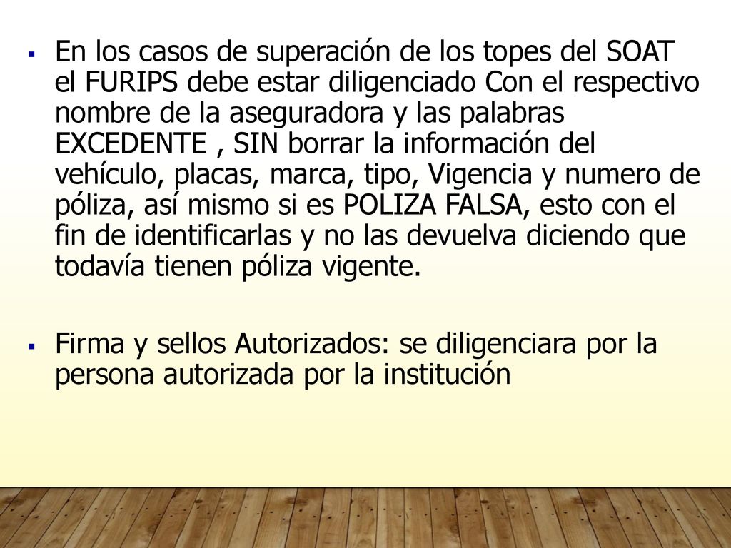 En los casos de superación de los topes del SOAT el FURIPS debe estar diligenciado Con el respectivo nombre de la aseguradora y las palabras EXCEDENTE , SIN borrar la información del vehículo, placas, marca, tipo, Vigencia y numero de póliza, así mismo si es POLIZA FALSA, esto con el fin de identificarlas y no las devuelva diciendo que todavía tienen póliza vigente.