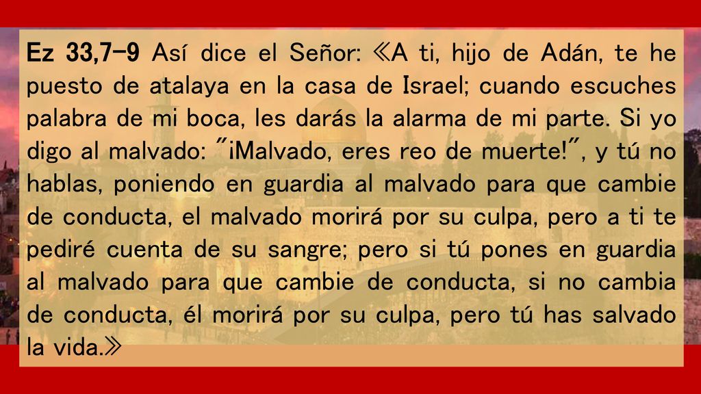 Ez 33,7-9 Así dice el Señor: «A ti, hijo de Adán, te he puesto de atalaya en la casa de Israel; cuando escuches palabra de mi boca, les darás la alarma de mi parte.