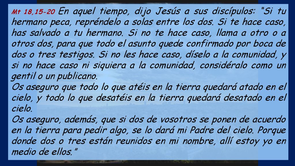 Mt 18,15-20 En aquel tiempo, dijo Jesús a sus discípulos: Si tu hermano peca, repréndelo a solas entre los dos. Si te hace caso, has salvado a tu hermano. Si no te hace caso, llama a otro o a otros dos, para que todo el asunto quede confirmado por boca de dos o tres testigos. Si no les hace caso, díselo a la comunidad, y si no hace caso ni siquiera a la comunidad, considéralo como un gentil o un publicano.