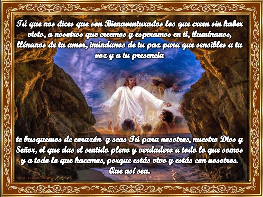 Tú que nos dices que son Bienaventurados los que creen sin haber visto, a nosotros que creemos y esperamos en ti, ilumínanos, llénanos de tu amor, inúndanos de tu paz para que sensibles a tu voz y a tu presencia