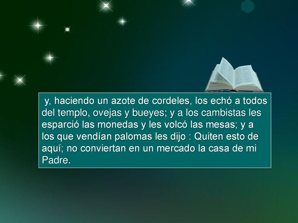 y, haciendo un azote de cordeles, los echó a todos del templo, ovejas y bueyes; y a los cambistas les esparció las monedas y les volcó las mesas; y a los que vendían palomas les dijo : Quiten esto de aquí; no conviertan en un mercado la casa de mi Padre.